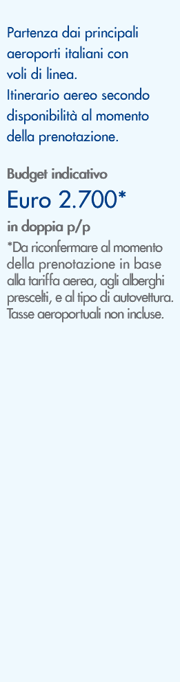&nbsp;Partenza dai principali aeroporti italiani con voli di linea. Itinerario aereo secondo disponibilità al momento della prenotazione. Budget indicativo Euro 2.700* in doppia p/p *Da riconfermare al momento della prenotazione in base alla tariffa aerea, agli alberghi prescelti, e al tipo di autovettura. Tasse aeroportuali non incluse. 