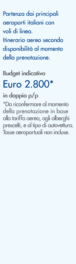 &nbsp;Partenza dai principali aeroporti italiani con voli di linea. Itinerario aereo secondo disponibilità al momento della prenotazione. Budget indicativo Euro 2.800* in doppia p/p *Da riconfermare al momento della prenotazione in base alla tariffa aerea, agli alberghi prescelti, e al tipo di autovettura. Tasse aeroportuali non incluse. 