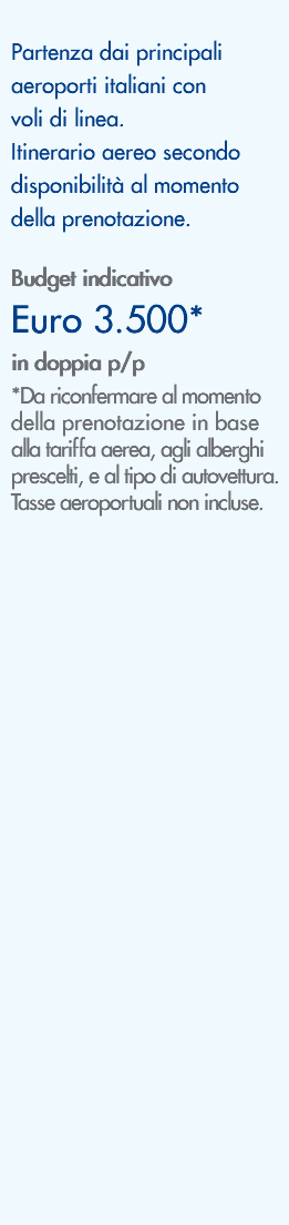 &nbsp;Partenza dai principali aeroporti italiani con voli di linea. Itinerario aereo secondo disponibilità al momento della prenotazione. Budget indicativo Euro 3.500* in doppia p/p *Da riconfermare al momento della prenotazione in base alla tariffa aerea, agli alberghi prescelti, e al tipo di autovettura. Tasse aeroportuali non incluse. 