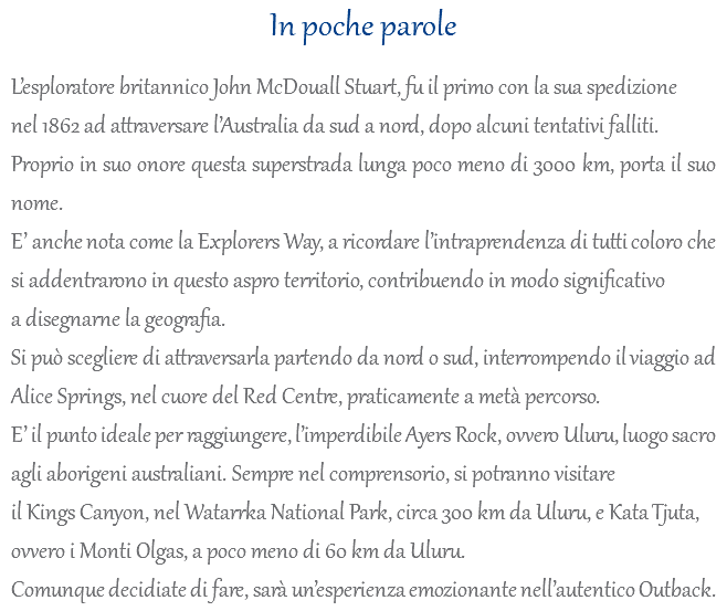 In poche parole L’esploratore britannico John McDouall Stuart, fu il primo con la sua spedizione nel 1862 ad attraversare l’Australia da sud a nord, dopo alcuni tentativi falliti. Proprio in suo onore questa superstrada lunga poco meno di 3000 km, porta il suo nome. E’ anche nota come la Explorers Way, a ricordare l’intraprendenza di tutti coloro che si addentrarono in questo aspro territorio, contribuendo in modo significativo a disegnarne la geografia. Si può scegliere di attraversarla partendo da nord o sud, interrompendo il viaggio ad Alice Springs, nel cuore del Red Centre, praticamente a metà percorso. E’ il punto ideale per raggiungere, l’imperdibile Ayers Rock, ovvero Uluru, luogo sacro agli aborigeni australiani. Sempre nel comprensorio, si potranno visitare il Kings Canyon, nel Watarrka National Park, circa 300 km da Uluru, e Kata Tjuta, ovvero i Monti Olgas, a poco meno di 60 km da Uluru. Comunque decidiate di fare, sarà un’esperienza emozionante nell’autentico Outback.