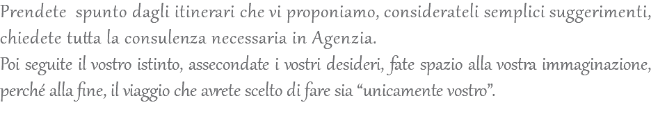 Prendete spunto dagli itinerari che vi proponiamo, considerateli semplici suggerimenti, chiedete tutta la consulenza necessaria in Agenzia. Poi seguite il vostro istinto, assecondate i vostri desideri, fate spazio alla vostra immaginazione, perché alla fine, il viaggio che avrete scelto di fare sia “unicamente vostro”. 