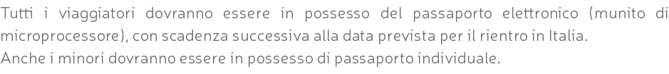 Tutti i viaggiatori dovranno essere in possesso del passaporto elettronico (munito di microprocessore), con scadenza successiva alla data prevista per il rientro in Italia. Anche i minori dovranno essere in possesso di passaporto individuale.