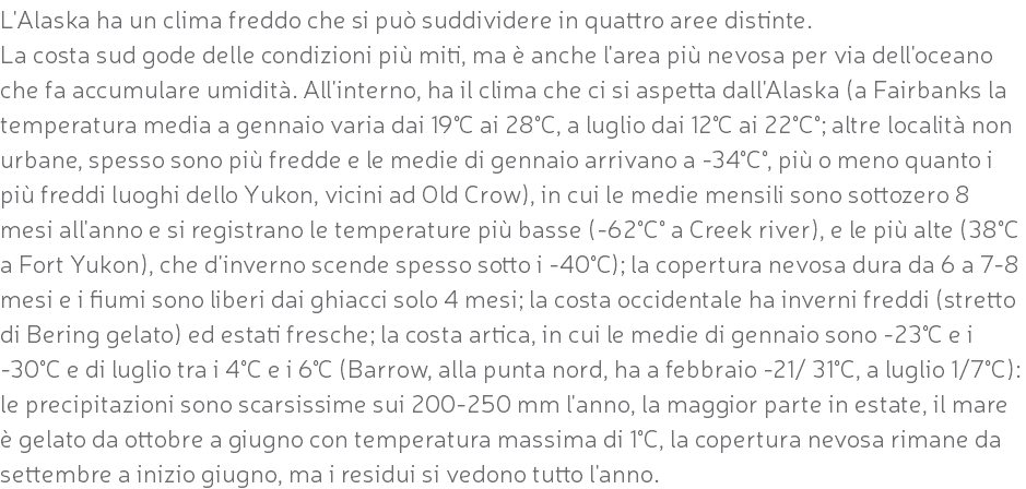 L'Alaska ha un clima freddo che si può suddividere in quattro aree distinte. La costa sud gode delle condizioni più miti, ma è anche l'area più nevosa per via dell'oceano che fa accumulare umidità. All'interno, ha il clima che ci si aspetta dall'Alaska (a Fairbanks la temperatura media a gennaio varia dai 19°C ai 28°C, a luglio dai 12°C ai 22°C°; altre località non urbane, spesso sono più fredde e le medie di gennaio arrivano a -34°C°, più o meno quanto i più freddi luoghi dello Yukon, vicini ad Old Crow), in cui le medie mensili sono sottozero 8 mesi all'anno e si registrano le temperature più basse (-62°C° a Creek river), e le più alte (38°C a Fort Yukon), che d'inverno scende spesso sotto i -40°C); la copertura nevosa dura da 6 a 7-8 mesi e i fiumi sono liberi dai ghiacci solo 4 mesi; la costa occidentale ha inverni freddi (stretto di Bering gelato) ed estati fresche; la costa artica, in cui le medie di gennaio sono -23°C e i -30°C e di luglio tra i 4°C e i 6°C (Barrow, alla punta nord, ha a febbraio -21/ 31°C, a luglio 1/7°C): le precipitazioni sono scarsissime sui 200-250 mm l'anno, la maggior parte in estate, il mare è gelato da ottobre a giugno con temperatura massima di 1°C, la copertura nevosa rimane da settembre a inizio giugno, ma i residui si vedono tutto l'anno.