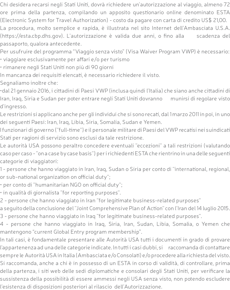 Chi desidera recarsi negli Stati Uniti, dovrà richiedere un’autorizzazione al viaggio, almeno 72 ore prima della partenza, compilando un apposito questionario online denominato ESTA (Electronic System for Travel Authorization) - costo da pagare con carta di credito US$ 21,00. La procedura, molto semplice e rapida, è illustrata nel sito Internet dell’Ambasciata U.S.A. (https://esta.cbp.dhs.gov). L’autorizzazione è valida due anni, o fino alla scadenza del passaporto, qualora antecedente. Per usufruire del programma “Viaggio senza visto” (Visa Waiver Program VWP) è necessario: • viaggiare esclusivamente per affari e/o per turismo • rimanere negli Stati Uniti non più di 90 giorni In mancanza dei requisiti elencati, è necessario richiedere il visto. Segnaliamo inoltre che: •dal 21 gennaio 2016, i cittadini di Paesi VWP (inclusa quindi l’Italia) che siano anche cittadini di Iran, Iraq, Siria e Sudan per poter entrare negli Stati Uniti dovranno munirsi di regolare visto d’ingresso. Le restrizioni si applicano anche per gli individui che si sono recati, dal 1 marzo 2011 in poi, in uno dei seguenti Paesi: Iran, Iraq, Libia, Siria, Somalia, Sudan e Yemen. I funzionari di governo (''full-time'') e il personale militare di Paesi del VWP recatisi nei suindicati Stati per ragioni di servizio sono esclusi da tale restrizione. Le autorità USA possono peraltro concedere eventuali ''eccezioni'' a tali restrizioni (valutando caso per caso - ''on a case by case basis'') per i richiedenti ESTA che rientrino in una delle seguenti categorie di viaggiatori: 1 - persone che hanno viaggiato in Iran, Iraq, Sudan o Siria per conto di ''international, regional, or sub-national organization on official duty''; • per conto di ''humanitarian NGO on official duty''; • in qualità di giornalista ''for reporting purposes''. 2 - persone che hanno viaggiato in Iran ''for legitimate business-related purposes'' a seguito della conclusione del ''Joint Comprehensive Plan of Action'' con l’Iran del 14 luglio 2015. 3 - persone che hanno viaggiato in Iraq ''for legitimate business-related purposes''. 4 - persone che hanno viaggiato in Iraq, Siria, Iran, Sudan, Libia, Somalia, o Yemen che mantengono “current Global Entry program membership”. In tali casi, è fondamentale presentare alle Autorità USA tutti i documenti in grado di provare l'appartenenza ad una delle categorie indicate. In tutti i casi dubbi, si raccomanda di contattare sempre le Autorità USA in Italia (Ambasciata e/o Consolati) e/o procedere alla richiesta del visto. Si raccomanda, anche a chi è in possesso di un ESTA in corso di validità, di controllare, prima della partenza, i siti web delle sedi diplomatiche e consolari degli Stati Uniti, per verificare la sussistenza della possibilità di essere ammessi negli USA senza visto, non potendo escludere l’esistenza di disposizioni posteriori al rilascio dell’Autorizzazione.