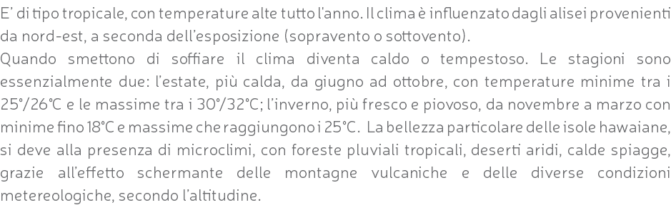 E’ di tipo tropicale, con temperature alte tutto l'anno. Il clima è influenzato dagli alisei provenienti da nord-est, a seconda dell’esposizione (sopravento o sottovento). Quando smettono di soffiare il clima diventa caldo o tempestoso. Le stagioni sono essenzialmente due: l’estate, più calda, da giugno ad ottobre, con temperature minime tra i 25°/26°C e le massime tra i 30°/32°C; l’inverno, più fresco e piovoso, da novembre a marzo con minime fino 18°C e massime che raggiungono i 25°C. La bellezza particolare delle isole hawaiane, si deve alla presenza di microclimi, con foreste pluviali tropicali, deserti aridi, calde spiagge, grazie all’effetto schermante delle montagne vulcaniche e delle diverse condizioni metereologiche, secondo l’altitudine.