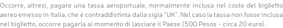Occorre, altresì, pagare una tassa aeroportuale, normalmente inclusa nel costo del biglietto aereo emesso in Italia, che è contraddistinta dalla sigla “UK”. Nel caso la tassa non fosse inclusa nel biglietto, occorre pagarla al momento di lasciare il Paese (500 Pesos - circa 20 euro).