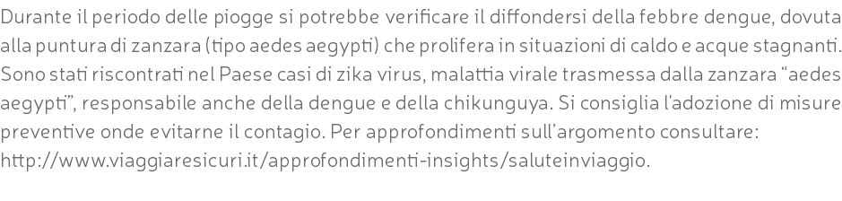 Durante il periodo delle piogge si potrebbe verificare il diffondersi della febbre dengue, dovuta alla puntura di zanzara (tipo aedes aegypti) che prolifera in situazioni di caldo e acque stagnanti. Sono stati riscontrati nel Paese casi di zika virus, malattia virale trasmessa dalla zanzara “aedes aegypti”, responsabile anche della dengue e della chikunguya. Si consiglia l'adozione di misure preventive onde evitarne il contagio. Per approfondimenti sull’argomento consultare: http://www.viaggiaresicuri.it/approfondimenti-insights/saluteinviaggio. 