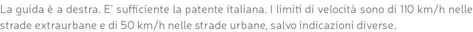 La guida è a destra. E’ sufficiente la patente italiana. I limiti di velocità sono di 110 km/h nelle strade extraurbane e di 50 km/h nelle strade urbane, salvo indicazioni diverse.