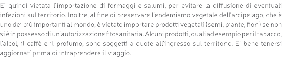 E’ quindi vietata l’importazione di formaggi e salumi, per evitare la diffusione di eventuali infezioni sul territorio. Inoltre, al fine di preservare l’endemismo vegetale dell’arcipelago, che è uno dei più importanti al mondo, è vietato importare prodotti vegetali (semi, piante, fiori) se non si è in possesso di un’autorizzazione fitosanitaria. Alcuni prodotti, quali ad esempio per il tabacco, l’alcol, il caffè e il profumo, sono soggetti a quote all’ingresso sul territorio. E’ bene tenersi aggiornati prima di intraprendere il viaggio.