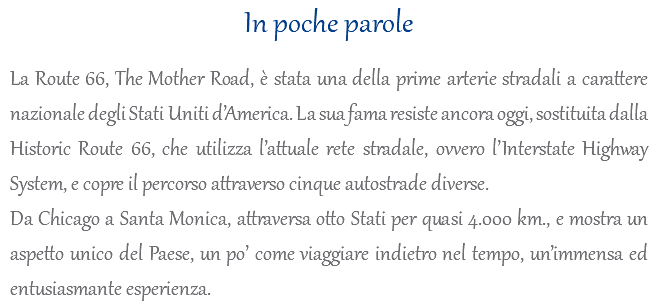 In poche parole La Route 66, The Mother Road, è stata una della prime arterie stradali a carattere nazionale degli Stati Uniti d’America. La sua fama resiste ancora oggi, sostituita dalla Historic Route 66, che utilizza l’attuale rete stradale, ovvero l’Interstate Highway System, e copre il percorso attraverso cinque autostrade diverse. Da Chicago a Santa Monica, attraversa otto Stati per quasi 4.000 km., e mostra un aspetto unico del Paese, un po’ come viaggiare indietro nel tempo, un’immensa ed entusiasmante esperienza.