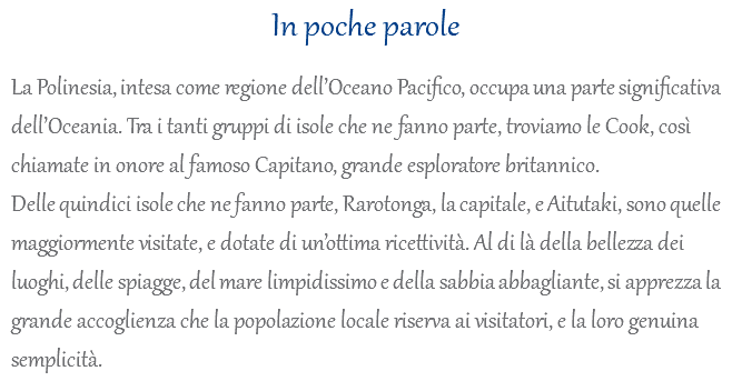 In poche parole La Polinesia, intesa come regione dell’Oceano Pacifico, occupa una parte significativa dell’Oceania. Tra i tanti gruppi di isole che ne fanno parte, troviamo le Cook, così chiamate in onore al famoso Capitano, grande esploratore britannico. Delle quindici isole che ne fanno parte, Rarotonga, la capitale, e Aitutaki, sono quelle maggiormente visitate, e dotate di un’ottima ricettività. Al di là della bellezza dei luoghi, delle spiagge, del mare limpidissimo e della sabbia abbagliante, si apprezza la grande accoglienza che la popolazione locale riserva ai visitatori, e la loro genuina semplicità.