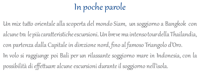 In poche parole Un mix tutto orientale alla scoperta del mondo Siam, un soggiorno a Bangkok con alcune tra le più caratteristiche escursioni. Un breve ma intenso tour della Thailandia, con partenza dalla Capitale in direzione nord, fino al famoso Triangolo d’Oro. In volo si raggiunge poi Bali per un rilassante soggiorno mare in Indonesia, con la possibilità di effettuare alcune escursioni durante il soggiorno nell’isola.