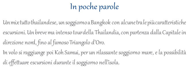 In poche parole Un mix tutto thailandese, un soggiorno a Bangkok con alcune tra le più caratteristiche escursioni. Un breve ma intenso tour della Thailandia, con partenza dalla Capitale in direzione nord, fino al famoso Triangolo d’Oro. In volo si raggiunge poi Koh Samui, per un rilassante soggiorno mare, e la possibilità di effettuare escursioni durante il soggiorno nell’isola.