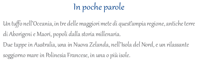 In poche parole Un tuffo nell’Oceania, in tre delle maggiori mete di quest’ampia regione, antiche terre di Aborigeni e Maori, popoli dalla storia millenaria. Due tappe in Australia, una in Nuova Zelanda, nell’Isola del Nord, e un rilassante soggiorno mare in Polinesia Francese, in una o più isole.