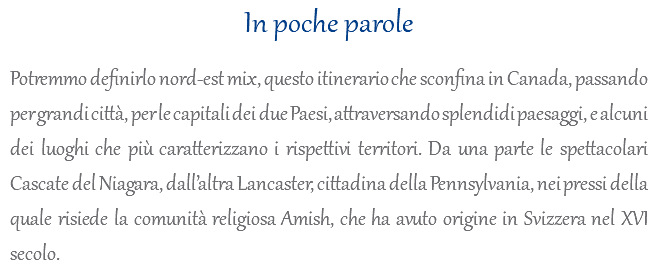 In poche parole Potremmo definirlo nord-est mix, questo itinerario che sconfina in Canada, passando per grandi città, per le capitali dei due Paesi, attraversando splendidi paesaggi, e alcuni dei luoghi che più caratterizzano i rispettivi territori. Da una parte le spettacolari Cascate del Niagara, dall’altra Lancaster, cittadina della Pennsylvania, nei pressi della quale risiede la comunità religiosa Amish, che ha avuto origine in Svizzera nel XVI secolo.