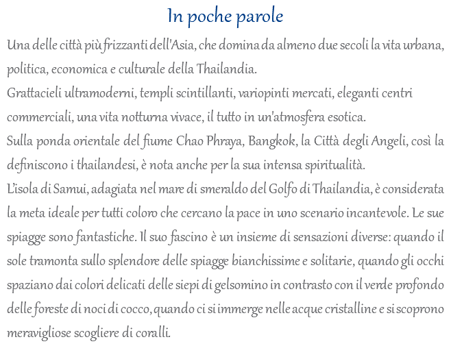 In poche parole Una delle città più frizzanti dell'Asia, che domina da almeno due secoli la vita urbana, politica, economica e culturale della Thailandia. Grattacieli ultramoderni, templi scintillanti, variopinti mercati, eleganti centri commerciali, una vita notturna vivace, il tutto in un'atmosfera esotica. Sulla ponda orientale del fiume Chao Phraya, Bangkok, la Città degli Angeli, così la definiscono i thailandesi, è nota anche per la sua intensa spiritualità. L’isola di Samui, adagiata nel mare di smeraldo del Golfo di Thailandia, è considerata la meta ideale per tutti coloro che cercano la pace in uno scenario incantevole. Le sue spiagge sono fantastiche. Il suo fascino è un insieme di sensazioni diverse: quando il sole tramonta sullo splendore delle spiagge bianchissime e solitarie, quando gli occhi spaziano dai colori delicati delle siepi di gelsomino in contrasto con il verde profondo delle foreste di noci di cocco, quando ci si immerge nelle acque cristalline e si scoprono meravigliose scogliere di coralli.