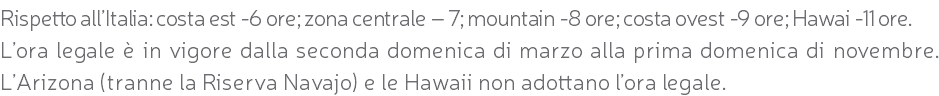 Rispetto all’Italia: costa est -6 ore; zona centrale – 7; mountain -8 ore; costa ovest -9 ore; Hawai -11 ore. L’ora legale è in vigore dalla seconda domenica di marzo alla prima domenica di novembre. L’Arizona (tranne la Riserva Navajo) e le Hawaii non adottano l’ora legale.