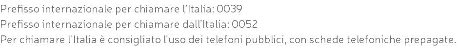 Prefisso internazionale per chiamare l’Italia: 0039 Prefisso internazionale per chiamare dall’Italia: 0052 Per chiamare l’Italia è consigliato l’uso dei telefoni pubblici, con schede telefoniche prepagate.