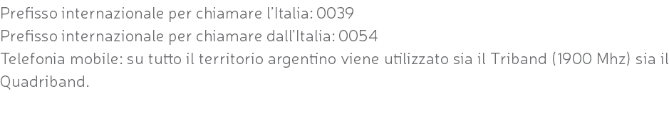 Prefisso internazionale per chiamare l’Italia: 0039 Prefisso internazionale per chiamare dall’Italia: 0054 Telefonia mobile: su tutto il territorio argentino viene utilizzato sia il Triband (1900 Mhz) sia il Quadriband. 