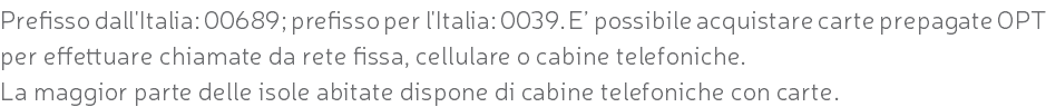 Prefisso dall'Italia: 00689; prefisso per l'Italia: 0039. E’ possibile acquistare carte prepagate OPT per effettuare chiamate da rete fissa, cellulare o cabine telefoniche. La maggior parte delle isole abitate dispone di cabine telefoniche con carte.