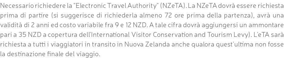 Necessario richiedere la "Electronic Travel Authority" (NZeTA). La NZeTA dovrà essere richiesta prima di partire (si suggerisce di richiederla almeno 72 ore prima della partenza), avrà una validità di 2 anni ed costo variabile fra 9 e 12 NZD. A tale cifra dovrà aggiungersi un ammontare pari a 35 NZD a copertura dell'International Visitor Conservation and Tourism Levy). L'eTA sarà richiesta a tutti i viaggiatori in transito in Nuova Zelanda anche qualora quest'ultima non fosse la destinazione finale del viaggio.