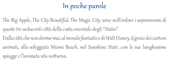 In poche parole The Big Apple, The City Beautiful, The Magic City, sono nell’ordine i soprannomi di queste tre seducenti città della costa orientale degli “States”. Dalla città che non dorme mai, al mondo fantastico di Walt Disney, il genio dei cartoni animati, alla soleggiata Miami Beach, nel Sunshine State, con le sue lunghissime spiagge e l’animata vita notturna.