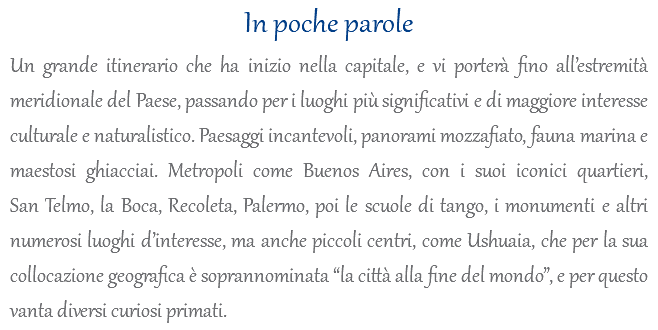 In poche parole Un grande itinerario che ha inizio nella capitale, e vi porterà fino all’estremità meridionale del Paese, passando per i luoghi più significativi e di maggiore interesse culturale e naturalistico. Paesaggi incantevoli, panorami mozzafiato, fauna marina e maestosi ghiacciai. Metropoli come Buenos Aires, con i suoi iconici quartieri, San Telmo, la Boca, Recoleta, Palermo, poi le scuole di tango, i monumenti e altri numerosi luoghi d’interesse, ma anche piccoli centri, come Ushuaia, che per la sua collocazione geografica è soprannominata “la città alla fine del mondo”, e per questo vanta diversi curiosi primati.