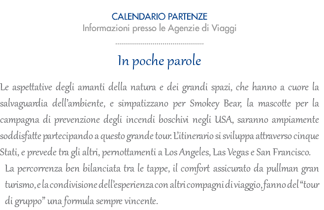  CALENDARIO PARTENZE 2023 Informazioni presso le Agenzie di Viaggi ............................................. In poche parole Le aspettative degli amanti della natura e dei grandi spazi, che hanno a cuore la salvaguardia dell’ambiente, e simpatizzano per Smokey Bear, la mascotte per la campagna di prevenzione degli incendi boschivi negli USA, saranno ampiamente soddisfatte partecipando a questo grande tour. L’itinerario si sviluppa attraverso cinque Stati, e prevede tra gli altri, pernottamenti a Los Angeles, Las Vegas e San Francisco. La percorrenza ben bilanciata tra le tappe, il comfort assicurato da pullman gran turismo, e la condivisione dell’esperienza con altri compagni di viaggio, fanno del “tour di gruppo” una formula sempre vincente.