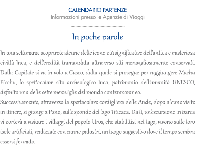  CALENDARIO PARTENZE 2023 Informazioni presso le Agenzie di Viaggi ............................................. In poche parole In una settimana scoprirete alcune delle icone più significative dell’antica e misteriosa civiltà Inca, e dell’eredità tramandata attraverso siti meravigliosamente conservati. Dalla Capitale si va in volo a Cusco, dalla quale si prosegue per raggiungere Machu Picchu, lo spettacolare sito archeologico Inca, patrimonio dell’umanità UNESCO, definito una delle sette meraviglie del mondo contemporaneo. Successivamente, attraverso la spettacolare cordigliera delle Ande, dopo alcune visite in itinere, si giunge a Puno, sulle sponde del lago Titicaca. Da lì, un’escursione in barca vi porterà a visitare i villaggi del popolo Uros, che stabilitisi nel lago, vivono sulle loro isole artificiali, realizzate con canne palustri, un luogo suggestivo dove il tempo sembra essersi fermato.