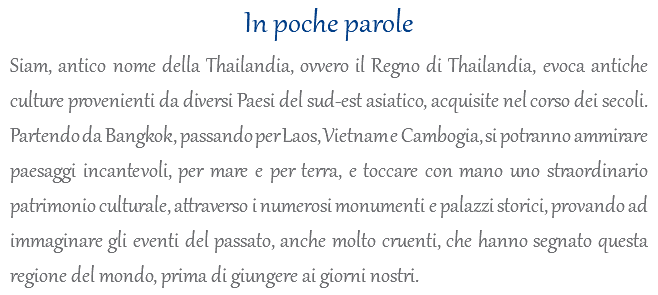 In poche parole Siam, antico nome della Thailandia, ovvero il Regno di Thailandia, evoca antiche culture provenienti da diversi Paesi del sud-est asiatico, acquisite nel corso dei secoli. Partendo da Bangkok, passando per Laos, Vietnam e Cambogia, si potranno ammirare paesaggi incantevoli, per mare e per terra, e toccare con mano uno straordinario patrimonio culturale, attraverso i numerosi monumenti e palazzi storici, provando ad immaginare gli eventi del passato, anche molto cruenti, che hanno segnato questa regione del mondo, prima di giungere ai giorni nostri.