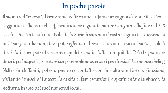 In poche parole Il suono del “maeva”, il benvenuto polinesiano, vi farà compagnia durante il vostro soggiorno nella terra che affascinò anche il grande pittore Gauguin, alla fine del XIX secolo. Due tra le più note Isole della Società saranno il vostro sogno che si avvera, in un’atmosfera rilassata, dove poter effettuare brevi escursioni su vicini“motu”, isolotti disabitati dove poter trascorrere qualche ora in tutta tranquillità. Potrete praticare diversi sport acquatici, o limitarvi semplicemente ad osservare i pesci tropicali facendo snorkeling. Nell’isola di Tahiti, potrete prendere contatto con la cultura e l’arte polinesiana, visitando i musei di Papeete, la capitale, fare escursioni, e sperimentare la vivace vita notturna in uno dei suoi numerosi locali.