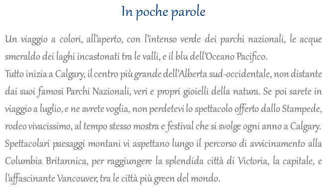 In poche parole Un viaggio a colori, all’aperto, con l’intenso verde dei parchi nazionali, le acque smeraldo dei laghi incastonati tra le valli, e il blu dell’Oceano Pacifico. Tutto inizia a Calgary, il centro più grande dell’Alberta sud-occidentale, non distante dai suoi famosi Parchi Nazionali, veri e propri gioielli della natura. Se poi sarete in viaggio a luglio, e ne avrete voglia, non perdetevi lo spettacolo offerto dallo Stampede, rodeo vivacissimo, al tempo stesso mostra e festival che si svolge ogni anno a Calgary. Spettacolari paesaggi montani vi aspettano lungo il percorso di avvicinamento alla Columbia Britannica, per raggiungere la splendida città di Victoria, la capitale, e l’affascinante Vancouver, tra le città più green del mondo.